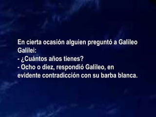En cierta ocasión alguien preguntó a Galileo
Galilei:
- ¿Cuántos años tienes?
- Ocho o diez, respondió Galileo, en
evidente contradicción con su barba blanca.
 