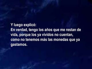 Y luego explicó:
En verdad, tengo los años que me restan de
vida, porque los ya vividos no cuentan,
como no tenemos más las monedas que ya
gastamos.
 