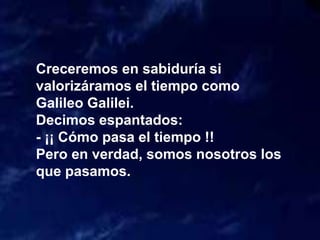 Creceremos en sabiduría si
valorizáramos el tiempo como
Galileo Galilei.
Decimos espantados:
- ¡¡ Cómo pasa el tiempo !!
Pero en verdad, somos nosotros los
que pasamos.
 