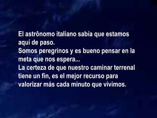 El astrônomo italiano sabía que estamos
aquí de paso.
Somos peregrinos y es bueno pensar en la
meta que nos espera...
La certeza de que nuestro caminar terrenal
tiene un fin, es el mejor recurso para
valorizar más cada minuto que vivimos.
 