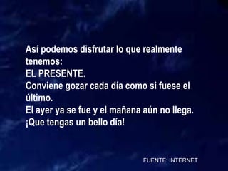 FUENTE: INTERNET
Así podemos disfrutar lo que realmente
tenemos:
EL PRESENTE.
Conviene gozar cada día como si fuese el
último.
El ayer ya se fue y el mañana aún no llega.
¡Que tengas un bello día!
 