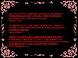 EVITEN CON GRAN CUIDADO TODA CLASE DE CODICIA,
PORQUE AUNQUE UNO LO TENGA TODO, NO SON SUS
PERTENENCIAS LAS QUE LE DAN VIDA.
LUCAS 12:15
SI, EN ESTA VIDA, CODICIAMOS LA RIQUEZA, ¿CÓMO NO
VAMOS A CODICIAR POR ENCIMA DE TODO LA SABIDURÍA
QUE TODO LO RIGE?
SABIDURÍA 8:5
TENGAN MI ENSEÑANZA ANTES QUE ADQUIRIR PLATA Y
BUSQUEN EL SABER ANTES QUE EL ORO, PORQUE LA
SABIDURÍA ES MÁS PRECIOSA QUE CUALQUIER JOYA Y NADA
SE LE IGUALA DE LO QUE DESEAN LOS HOMBRES.
PROVERBIOS 8:10-11
 
