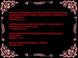 MÁS BIEN, REVÍSTANSE DE CRISTO JESÚS EL SEÑOR. NO SE
CONDUZCAN POR LA CARNE, PONIÉNDOSE AL SERVICIO DE
SUS CODICIAS.
ROMANOS 13:14
USTEDES SON EL CUERPO DE CRISTO, Y CADA UNO EN
PARTICULAR ES PARTE DE ÉL.
1 CORINTIOS 12:27
PUES NOSOTROS NO TENEMOS AQUÍ NUESTRA PATRIA
DEFINITIVA.
HEBREO 13:14
SOY UN PEREGRINO SOBRE LA TIERRA.
SALMO 119:19
 