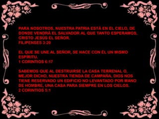 PARA NOSOTROS, NUESTRA PATRIA ESTÁ EN EL CIELO, DE
DONDE VENDRÁ EL SALVADOR AL QUE TANTO ESPERAMOS,
CRISTO JESÚS EL SEÑOR.
FILIPENSES 3:20
EL QUE SE UNE AL SEÑOR, SE HACE CON ÉL UN MISMO
ESPÍRITU.
1 CORINTIOS 6:17
SABEMOS QUE AL DESTRUIRSE LA CASA TERRENAL O,
MEJOR DICHO, NUESTRA TIENDA DE CAMPAÑA, DIOS NOS
TIENE RESERVADO UN EDIFICIO NO LEVANTADO POR MANO
DE HOMBRE, UNA CASA PARA SIEMPRE EN LOS CIELOS.
2 CORINTIOS 5:1
 