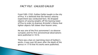 FACT FILE : GALILEO GALILEI
From1589-1592, Galileo Galilei taught in the city
of Pisa. It is believed that the famous velocity
experiment was conducted here. He dropped
objects of varying weights off the leaning tower
of Pisa to order to disprove Aristotle’s theory that
lighter objects fall slower than heavier ones.
He was one of the first astronomer’s to observe
sunspots and his first astronomical observations
were published in 1610.
There was a ban on reprinting most of Galileo’s
works. It was over 60 years after the death of the
genius in 1718 that his works were published.
 