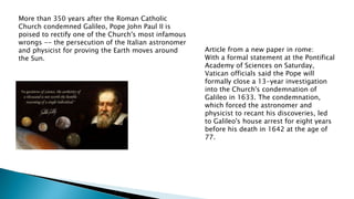 More than 350 years after the Roman Catholic
Church condemned Galileo, Pope John Paul II is
poised to rectify one of the Church's most infamous
wrongs -- the persecution of the Italian astronomer
and physicist for proving the Earth moves around
the Sun.
Article from a new paper in rome:
With a formal statement at the Pontifical
Academy of Sciences on Saturday,
Vatican officials said the Pope will
formally close a 13-year investigation
into the Church's condemnation of
Galileo in 1633. The condemnation,
which forced the astronomer and
physicist to recant his discoveries, led
to Galileo's house arrest for eight years
before his death in 1642 at the age of
77.
 