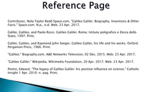 Contributor, Nola Taylor Redd Space.com. "Galileo Galilei: Biography, Inventions & Other
Facts." Space.com. N.p., n.d. Web. 23 Apr. 2017.
Galilei, Galileo, and Paolo Rossi. Galileo Galilei. Roma: Istituto poligrafico e Zecca dello
Stato, 1997. Print.
Galilei, Galileo, and Raymond John Seeger. Galileo Galilei, his life and his works. Oxford:
Pergamon Press, 1966. Print.
"Galileo." Biography.com. A&E Networks Television, 02 Dec. 2015. Web. 23 Apr. 2017.
"Galileo Galilei." Wikipedia. Wikimedia Foundation, 20 Apr. 2017. Web. 23 Apr. 2017.
Pentin, Edward. "The legacy of Galileo Galilei: his positive influence on science." Catholic
Insight 1 Apr. 2010: n. pag. Print.
 