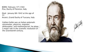 BORN: February 15th,1564
Pisa, Duchy of Florence, Italy
Died: January 8th 1642 at the age of
77
Arcetri, Grand Duchy of Tuscany, Italy
Galileo Galilei was an Italian polymath:
astronomer, physicist, engineer,
philosopher, and mathematician, he played
a major role in the scientific revolution of
the seventeenth century.
 