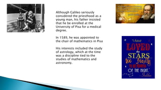 Although Galileo seriously
considered the priesthood as a
young man, his father insisted
that he be enrolled at the
University of Pisa for a medical
degree.
In 1589, he was appointed to
the chair of mathematics in Pisa
His interests included the study
of astrology, which at the time
was a discipline tied to the
studies of mathematics and
astronomy.
 