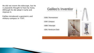 He did not invent the telescope, but he
is popularly thought to have by many.
Although he did adopt it early and
improve it.
Galileo introduced a geometric and
military compass in 1597.
 