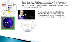 Galileo discovered the phases of Venus he confirmed that the Sun
rotates and that the planets orbit around the Sun and not around
the Earth. Galileo's observations have confirmed Copernicus' model
of a heliocentric Solar System.
This stood the test of time but Galileo
thought that most planetary orbits are
circular in shape, when really they are
elliptical, as shown by Johannes Kepler.
 