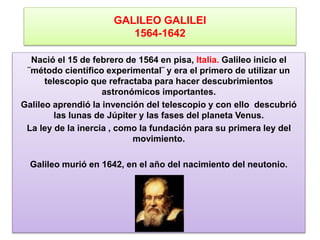 GALILEO GALILEI
1564-1642
Nació el 15 de febrero de 1564 en pisa, Italia. Galileo inicio el
¨método científico experimental¨ y era el primero de utilizar un
telescopio que refractaba para hacer descubrimientos
astronómicos importantes.
Galileo aprendió la invención del telescopio y con ello descubrió
las lunas de Júpiter y las fases del planeta Venus.
La ley de la inercia , como la fundación para su primera ley del
movimiento.
Galileo murió en 1642, en el año del nacimiento del neutonio.
 