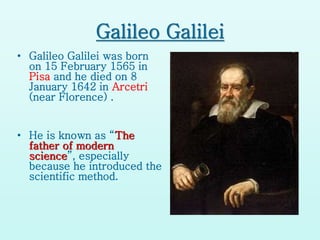 Galileo Galilei
• Galileo Galilei was born
on 15 February 1565 in
Pisa and he died on 8
January 1642 in Arcetri
(near Florence) .
• He is known as “The
father of modern
science”, especially
because he introduced the
scientific method.
 