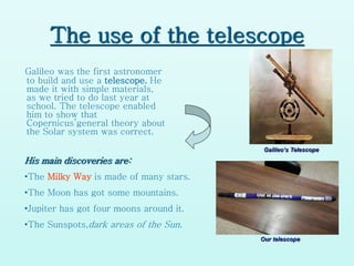 The use of the telescope
Galileo was the first astronomer
to build and use a telescope. He
made it with simple materials,
as we tried to do last year at
school. The telescope enabled
him to show that
Copernicus’general theory about
the Solar system was correct.
His main discoveries are:
•The Milky Way is made of many stars.
•The Moon has got some mountains.
•Jupiter has got four moons around it.
•The Sunspots,dark areas of the Sun.
Galileo‘s Telescope
Our telescope
 