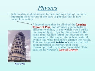 Physics
• Galileo also studied natural forces, and was one of the most
important discoverers of the part of physics that is now
called kinematics.
A legend says that he climbed the Leaning
Tower of Pisa, and dropped cannonballs of
different weights, to see which would strike
the ground first. They hit the ground at the
same time. Galileo found that objects fell to
the ground at the same rate, unless natural
events like wind resistance change the result.
This went against Aristotle’s views that had
been accepted as correct until Isaac
Newton proved that Galileo was right. This
also led to Newton’s Law of Gravity.
Tower of Pisa
 