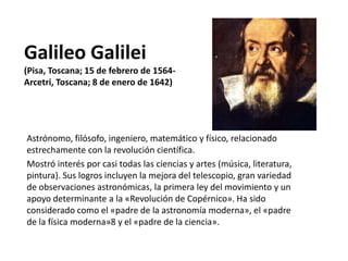 Galileo Galilei
(Pisa, Toscana; 15 de febrero de 1564​-
Arcetri, Toscana; 8 de enero de 1642)
Astrónomo, filósofo, ingeniero, matemático y físico, relacionado
estrechamente con la revolución científica.
Mostró interés por casi todas las ciencias y artes (música, literatura,
pintura). Sus logros incluyen la mejora del telescopio, gran variedad
de observaciones astronómicas, la primera ley del movimiento y un
apoyo determinante a la «Revolución de Copérnico». Ha sido
considerado como el «padre de la astronomía moderna», el «padre
de la física moderna»8​ y el «padre de la ciencia».
 