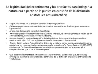 La legitimidad del experimento y los artefactos para indagar la
naturaleza a partir de la puesta en cuestión de la distinción
aristotélica natural/artificial
• Según Aristóteles. los cuerpos se comportan teleológicamente.
• Cada cuerpo se mueve naturalmente para realizar su esencia, su finalidad, para alcanzar su
lugar natural.
• Aristóteles distinguía lo natural de lo artificial.
• Mientras que lo natural contiene en sí su propia finalidad, lo artificial (artefacto) recibe de un
artífice externo, la intencionalidad del artesano.
• De esta distinción se sigue la negación de la legitimidad de indagar el orden natural con
medios artificiales. Esta concepción cambia radicalmente en la modernidad.
• Francis Bacon sostuvo “Lo artificial no difiere de lo natural por su forma o esencia ni importa,
con tal que las cosas estén dispuestas para producir un efecto” y Pierre Gassendi (1596-1650)
escribió que “no hay diferencia entre las máquinas que construyen los artesanos y los
cuerpos diversos que la naturaleza compone”.
• Que experiencias montadas artificialmente (experimentos) y artefactos (p.e. telescopio)
sirvan para escrutar la naturaleza iba a contrapelo de la distinción aristotélica entre artefacto
y naturaleza.
 