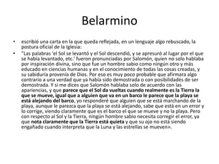 Belarmino
• escribió una carta en la que queda reflejada, en un lenguaje algo rebuscado, la
postura oficial de la Iglesia:
• "Las palabras 'el Sol se levantó y el Sol descendió, y se apresuró al lugar por el que
se había levantado, etc.' fueron pronunciadas por Salomón, quien no solo hablaba
por inspiración divina, sino que fue un hombre sabio como ningún otro y más
educado en ciencias humanas y en el conocimiento de todas las cosas creadas, y
su sabiduría provenía de Dios. Por eso es muy poco probable que afirmara algo
contrario a una verdad que ya había sido demostrada o con posibilidades de ser
demostrada. Y si me dices que Salomón hablaba solo de acuerdo con las
apariencias, y que parece que el Sol da vueltas cuando realmente es la Tierra la
que se mueve, igual que a alguien que va en un barco le parece que la playa se
está alejando del barco, yo responderé que alguien que se está marchando de la
playa, aunque le parezca que la playa se está alejando, sabe que está en un error y
lo corrige, viendo claramente que es el barco el que se mueve y no la playa. Pero
con respecto al Sol y la Tierra, ningún hombre sabio necesita corregir el error, ya
que nota claramente que la Tierra está quieta y que su ojo no está siendo
engañado cuando interpreta que la Luna y las estrellas se mueven».
 