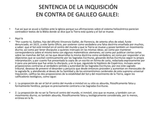 SENTENCIA DE LA INQUISICIÓN
EN CONTRA DE GALILEO GALILEI:
• Fue así que se acusó a Galileo ante la Iglesia porque sus afirmaciones sobre el sistema heliocéntrico parecían
contradecir textos de la Biblia donde se dice que la Tierra está quieta y el Sol se mueve.
• Aquí la
• “Por cuanto tú, Galileo, hijo del difunto Vincenzio Galilei, de Florencia, de setenta años de edad, fuiste
denunciado, en 1615, a este Santo Oficio, por sostener como verdadera una falsa doctrina enseñada por muchos,
a saber: que el Sol está inmóvil en el centro del mundo y que la Tierra se mueve y posee también un movimiento
diurno; así como por tener discípulos a quienes instruyes en las mismas ideas; así como por mantener
correspondencia sobre el mismo tema con algunos matemáticos alemanes; así como por publicar ciertas cartas
sobre las manchas del Sol, en las que desarrollas la misma doctrina como verdadera; así como por responder a las
objeciones que se suscitan continuamente por las Sagradas Escrituras, glosando dichas Escrituras según tu propia
interpretación; y por cuanto fue presentada la copia de un escrito en forma de carta, redactada expresamente por
ti para una persona que fue antes tu discípulo, y en la que, siguiendo la hipótesis de Copérnico, incluyes varias
proposiciones contrarias al verdadero sentido y autoridad de las Sagradas Escrituras; por eso este sagrado
tribunal, deseoso de prevenir el desorden y perjuicio que desde entonces proceden y aumentan en menoscabo de
la sagrada fe, y atendiendo al deseo de Su Santidad y de los eminentísimos cardenales de esta suprema universal
Inquisición, califica las dos proposiciones de la estabilidad del Sol y del movimiento de la Tierra, según los
calificadores teológicos, como sigue:
• 1. La proposición de ser el Sol el centro del mundo e inmóvil en su sitio es absurda, filosóficamente falsa y
formalmente herética, porque es precisamente contraria a las Sagradas Escrituras.
• 2. La proposición de no ser la Tierra el centro del mundo, ni inmóvil, sino que se mueve, y también con un
movimiento diurno, es también absurda, filosóficamente falsa y, teológicamente considerada, por lo menos,
errónea en la fe.
 