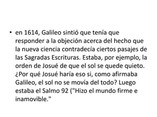 • en 1614, Galileo sintió que tenía que
responder a la objeción acerca del hecho que
la nueva ciencia contradecía ciertos pasajes de
las Sagradas Escrituras. Estaba, por ejemplo, la
orden de Josué de que el sol se quede quieto.
¿Por qué Josué haría eso si, como afirmaba
Galileo, el sol no se movía del todo? Luego
estaba el Salmo 92 ("Hizo el mundo firme e
inamovible."
 