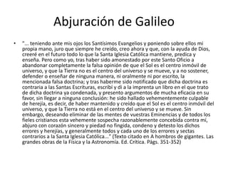 Abjuración de Galileo
• "... teniendo ante mis ojos los Santísimos Evangelios y poniendo sobre ellos mi
propia mano, juro que siempre he creído, creo ahora y que, con la ayuda de Dios,
creeré en el futuro todo lo que la Santa Iglesia Católica mantiene, predica y
enseña. Pero como yo, tras haber sido amonestado por este Santo Oficio a
abandonar completamente la falsa opinión de que el Sol es el centro inmóvil de
universo, y que la Tierra no es el centro del universo y se mueve, y a no sostener,
defender o enseñar de ninguna manera, ni oralmente ni por escrito, la
mencionada falsa doctrina; y tras haberme sido notificado que dicha doctrina es
contraria a las Santas Escrituras, escribí y di a la imprenta un libro en el que trato
de dicha doctrina ya condenada, y presento argumentos de mucha eficacia en su
favor, sin llegar a ninguna conclusión: he sido hallado vehementemente culpable
de herejía, es decir, de haber mantenido y creído que el Sol es el centro inmóvil del
universo, y que la Tierra no está en el centro del universo y se mueve. Sin
embargo, deseando eliminar de las mentes de vuestras Eminencias y de todos los
fieles cristianos esta vehemente sospecha razonablemente concebida contra mí,
abjuro con corazón sincero y piedad no fingida, condeno y detesto los dichos
errores y herejías, y generalmente todos y cada uno de los errores y sectas
contrarios a la Santa Iglesia Católica..." (Texto citado en A hombros de gigantes. Las
grandes obras de la Física y la Astronomía. Ed. Crítica. Págs. 351-352)
 