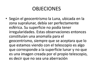 OBJECIONES
• Según el geocentrismo la Luna, ubicada en la
zona supralunar, debía ser perfectamente
esférica. Su superficie no podía tener
irregularidades. Estas observaciones entonces
constituían una anomalía para el
geocentrismo, siempre que se aceptara que lo
que estamos viendo con el telescopio es algo
que corresponde a la superficie lunar y no que
es una imagen creada por el propio telescopio,
es decir que no sea una aberración
 