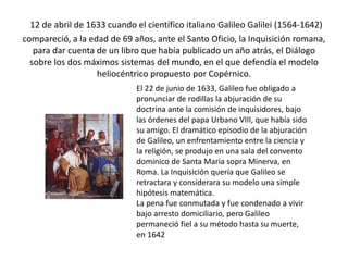 12 de abril de 1633 cuando el científico italiano Galileo Galilei (1564-1642)
compareció, a la edad de 69 años, ante el Santo Oficio, la Inquisición romana,
para dar cuenta de un libro que había publicado un año atrás, el Diálogo
sobre los dos máximos sistemas del mundo, en el que defendía el modelo
heliocéntrico propuesto por Copérnico.
El 22 de junio de 1633, Galileo fue obligado a
pronunciar de rodillas la abjuración de su
doctrina ante la comisión de inquisidores, bajo
las órdenes del papa Urbano VIII, que había sido
su amigo. El dramático episodio de la abjuración
de Galileo, un enfrentamiento entre la ciencia y
la religión, se produjo en una sala del convento
dominico de Santa Maria sopra Minerva, en
Roma. La Inquisición quería que Galileo se
retractara y considerara su modelo una simple
hipótesis matemática.
La pena fue conmutada y fue condenado a vivir
bajo arresto domiciliario, pero Galileo
permaneció fiel a su método hasta su muerte,
en 1642
 