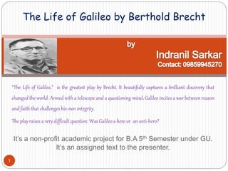 “The Life of Galileo,” is the greatest play by Brecht. It beautifully captures a brilliant discovery that
changed the world. Armed with a telescope and a questioning mind, Galileo incites a war between reason
and faith that challenges his own integrity.
The play raises a very difficult question: Was Galileo a hero or an anti-hero?
It’s a non-profit academic project for B.A 5th Semester under GU.
It’s an assigned text to the presenter.
The Life of Galileo by Berthold Brecht
1
 
