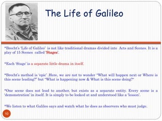 The Life of Galileo
*Brecht’s ‘Life of Galileo’ is not like traditional dramas divided into Acts and Scenes. It is a
play of 15 Scenes called ‘Stages’.
*Each ‘Stage’ is a separate little drama in itself.
*Brecht’s method is ‘epic’ .Here, we are not to wonder “What will happen next or Where is
this scene leading?” but “What is happening now & What is this scene doing?“
*One scene does not lead to another, but exists as a separate entity. Every scene is a
‘demonstration’ in itself. It is simply to be looked at and understood like a ‘lesson’.
*We listen to what Galileo says and watch what he does as observers who must judge.
10
 