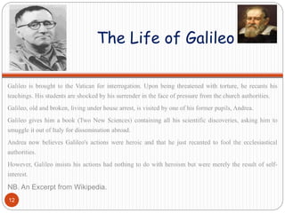 The Life of Galileo
Galileo is brought to the Vatican for interrogation. Upon being threatened with torture, he recants his
teachings. His students are shocked by his surrender in the face of pressure from the church authorities.
Galileo, old and broken, living under house arrest, is visited by one of his former pupils, Andrea.
Galileo gives him a book (Two New Sciences) containing all his scientific discoveries, asking him to
smuggle it out of Italy for dissemination abroad.
Andrea now believes Galileo's actions were heroic and that he just recanted to fool the ecclesiastical
authorities.
However, Galileo insists his actions had nothing to do with heroism but were merely the result of self-
interest.
NB. An Excerpt from Wikipedia.
12
 