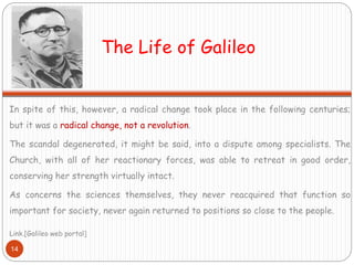 The Life of Galileo
In spite of this, however, a radical change took place in the following centuries;
but it was a radical change, not a revolution.
The scandal degenerated, it might be said, into a dispute among specialists. The
Church, with all of her reactionary forces, was able to retreat in good order,
conserving her strength virtually intact.
As concerns the sciences themselves, they never reacquired that function so
important for society, never again returned to positions so close to the people.
Link.[Galileo web portal]
14
 