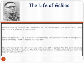 The Life of Galileo
Galileo’s capacity for hope and commitment to constructive doubt put him in conflict with
the Church. But Galileo is undeterred.
He boldly proclaims “Our lifetime will see astronomy being discussed in the marketplaces,”
in his compelling “hymn to reason” in ‘Stage’one.
He continues “Even the fish-wives’ sons will hasten off to school…And the earth is rolling
cheerfully around the sun, and the fishwives, merchants, princes, cardinals, and even the
Pope are rolling with it.”
15
 
