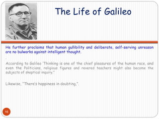 The Life of Galileo
He further proclaims that human gullibility and deliberate, self-serving unreason
are no bulwarks against intelligent thought.
.
According to Galileo ‘Thinking is one of the chief pleasures of the human race, and
even the Politicians, religious figures and revered teachers might also become the
subjects of skeptical inquiry.”
Likewise, “There’s happiness in doubting,”.
16
 