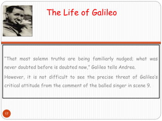 The Life of Galileo
“That most solemn truths are being familiarly nudged; what was
never doubted before is doubted now,” Galileo tells Andrea.
However, it is not difficult to see the precise threat of Galileo’s
critical attitude from the comment of the balled singer in scene 9.
17
 