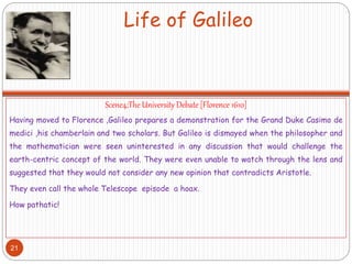 Life of Galileo
Scene4;The University Debate [Florence 1610]
Having moved to Florence ,Galileo prepares a demonstration for the Grand Duke Casimo de
medici ,his chamberlain and two scholars. But Galileo is dismayed when the philosopher and
the mathematician were seen uninterested in any discussion that would challenge the
earth-centric concept of the world. They were even unable to watch through the lens and
suggested that they would not consider any new opinion that contradicts Aristotle.
They even call the whole Telescope episode a hoax.
How pathatic!
21
 