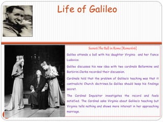 Life of Galileo
Scene6:The Ball in Rome [Rome1616]
Galileo attends a ball with his daughter Virginia and her fiance
Ludovico.
Galileo discusses his new idea with two cardinals Bellarmine and
Barbirini.Clerks recorded their discussion.
Cardinals told that the problem of Galileo’s teaching was that it
contradicts Church doctrines.So Galileo should keep his findings
secret.
The Cardinal Inquisitor investigates the record and feels
satisfied. The Cardinal asks Virginia about Galileo’s teaching but
Virginia tells nothing and shows more interest in her approaching
marriage.
23
 