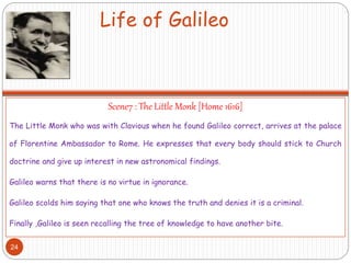 Life of Galileo
Scene7 : The Little Monk [Home 1616]
The Little Monk who was with Clavious when he found Galileo correct, arrives at the palace
of Florentine Ambassador to Rome. He expresses that every body should stick to Church
doctrine and give up interest in new astronomical findings.
Galileo warns that there is no virtue in ignorance.
Galileo scolds him saying that one who knows the truth and denies it is a criminal.
Finally ,Galileo is seen recalling the tree of knowledge to have another bite.
24
 