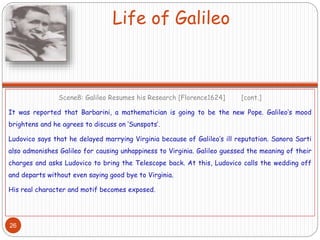 Life of Galileo
Scene8: Galileo Resumes his Research [Florence1624] [cont.]
It was reported that Barbarini, a mathematician is going to be the new Pope. Galileo’s mood
brightens and he agrees to discuss on ‘Sunspots’.
Ludovico says that he delayed marrying Virginia because of Galileo’s ill reputation. Sanora Sarti
also admonishes Galileo for causing unhappiness to Virginia. Galileo guessed the meaning of their
charges and asks Ludovico to bring the Telescope back. At this, Ludovico calls the wedding off
and departs without even saying good bye to Virginia.
His real character and motif becomes exposed.
26
 