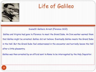 Life of Galileo
Scene10: Galileo’s Arrest (Florence 1632)
Galileo and Virginia had gone to Florence to meet the Grand Duke. An Iron worker warned them
that Galileo might be arrested. Galileo did not believe. Eventually Galileo meets the Grand Duke
in the Hall. But the Grand Duke feel embarrassed in the encounter and hurriedly leaves the Hall
after a little pleasantry.
Galileo was then arrested by an official sent to Rome to be interrogated by the Holy Inquisitor.
28
 