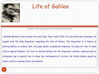 Life of Galileo
Scene11:The Dressing of the Pope (Rome1633)
Cardinal Barbarini has become the new Pope, Pope Urban VIII. He has been seen dressing. He
argues with the Holy Inquisitor regarding the fate of Galileo. The Inquisitor is in favour of
putting Galileo to silence. But, the pope wants a measured response. He does not like to show
Church against Reason. He tries to defend Galileo but the Inquisitor remains unmoved and he
ultimately has to permit him to show the instruments of torture. He thinks Galileo would be
under control in seeing those instruments.
29
 