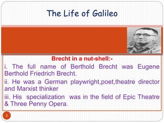 Brecht in a nut-shell:-
i. The full name of Berthold Brecht was Eugene
Berthold Friedrich Brecht.
ii. He was a German playwright,poet,theatre director
and Marxist thinker
iii. His specialization was in the field of Epic Theatre
& Three Penny Opera.
The Life of Galileo
3
 