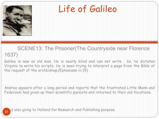 Life of Galileo
SCENE13: The Prisoner(The Countryside near Florence
1637)
Galileo is now an old man. He is nearly blind and can not write . So, he dictates
Virginia to write his scripts. He is seen trying to interpret a page from the Bible at
the request of the archbishop.(Ephesians-iii,19)
Andrea appears after a long period and reports that the frustrated Little Monk and
Federzoni had given up their scientific pursuits and returned to their old Vocations.
He is also going to Holland for Research and Publishing purpose.
31
 