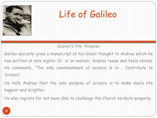 Life of Galileo
Scene13:The Prisoner
Galileo secretly gives a manuscript of his latest thought to Andrea which he
had written at late nights. It is ‘on motion’. Andrea reads and feels elated.
He comments, “The only commandment of science is to , ‘Contribute to
Science’.
He tells Andrea that the sole purpose of science is to make man’s life
happier and brighter.
He also regrets for not been able to challenge the Church verdicts properly.
32
 