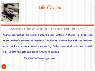 Life of Galileo
Scene14 (The Word goes out:: Italian Frontier-1637)
Andrea approaches the guard. Galileo’s paper written in Italian is discovered
among Andrea’s personal possessions. The Guard is unfamiliar with the language
and as such cannot understand the meaning .So he allows Andrea to take it with
him. He lifts the gate and allows Andrea to pass on.
Thus Galileo’s word goes out.
33
 
