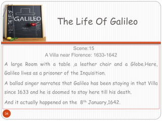 The Life Of Galileo
Scene:15
A Villa near Florence: 1633-1642
A large Room with a table ,a leather chair and a Globe.Here,
Galileo lives as a prisoner of the Inquisition.
A ballad singer narrates that Galileo has been staying in that Villa
since 1633 and he is doomed to stay here till his death.
And it actually happened on the 8th January,1642.
34
 