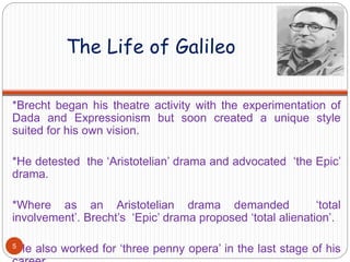 The Life of Galileo
*Brecht began his theatre activity with the experimentation of
Dada and Expressionism but soon created a unique style
suited for his own vision.
*He detested the ‘Aristotelian’ drama and advocated ‘the Epic’
drama.
*Where as an Aristotelian drama demanded ‘total
involvement’. Brecht’s ‘Epic’ drama proposed ‘total alienation’.
*He also worked for ‘three penny opera’ in the last stage of his5
 