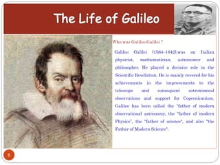 6
Who was Galileo Galilei ?
Galileo Galilei (1564–1642),was an Italian
physicist, mathematician, astronomer and
philosopher. He played a decisive role in the
Scientific Revolution. He is mainly revered for his
achievements in the improvements to the
telescope and consequent astronomical
observations and support for Copernicanism.
Galileo has been called the "father of modern
observational astronomy, the "father of modern
Physics”, the "father of science", and also "the
Father of Modern Science".
 