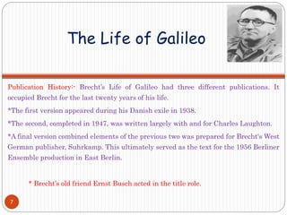 The Life of Galileo
Publication History:- Brecht’s Life of Galileo had three different publications. It
occupied Brecht for the last twenty years of his life.
*The first version appeared during his Danish exile in 1938.
*The second, completed in 1947, was written largely with and for Charles Laughton.
*A final version combined elements of the previous two was prepared for Brecht‘s West
German publisher, Suhrkamp. This ultimately served as the text for the 1956 Berliner
Ensemble production in East Berlin.
* Brecht’s old friend Ernst Busch acted in the title role.
7
 