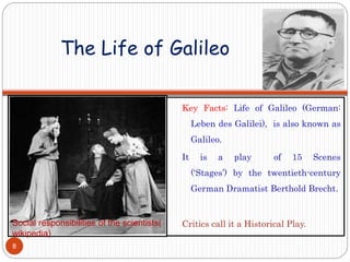 The Life of Galileo
Key Facts: Life of Galileo (German:
Leben des Galilei), is also known as
Galileo.
It is a play of 15 Scenes
(‘Stages’) by the twentieth-century
German Dramatist Berthold Brecht.
Critics call it a Historical Play.Social responsibilities of the scientists(
wikipedia)
8
 