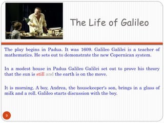 The Life of Galileo
The play begins in Padua. It was 1609. Galileo Galilei is a teacher of
mathematics. He sets out to demonstrate the new Copernican system.
In a modest house in Padua Galileo Galilei set out to prove his theory
that the sun is still and the earth is on the move.
It is morning. A boy, Andrea, the housekeeper's son, brings in a glass of
milk and a roll. Galileo starts discussion with the boy.
9
 